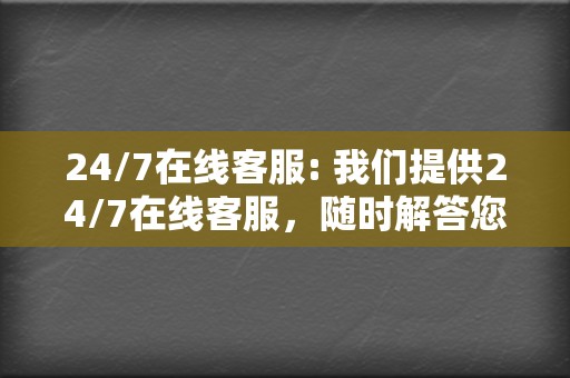 24/7在线客服: 我们提供24/7在线客服，随时解答您的疑问，解决您的问题。