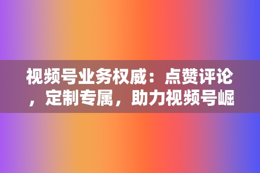 视频号业务权威：点赞评论，定制专属，助力视频号崛起