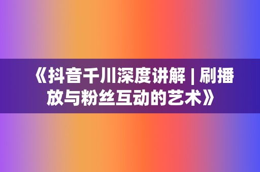 《抖音千川深度讲解 | 刷播放与粉丝互动的艺术》