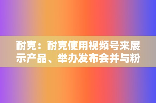 耐克：耐克使用视频号来展示产品、举办发布会并与粉丝互动。他们的视频以引人入胜的故事和令人印象深刻的视觉效果而闻名。  第2张