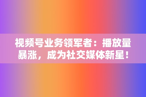 视频号业务领军者：播放量暴涨，成为社交媒体新星！