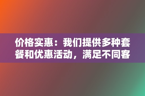 价格实惠：我们提供多种套餐和优惠活动，满足不同客户的需求和预算。  第2张