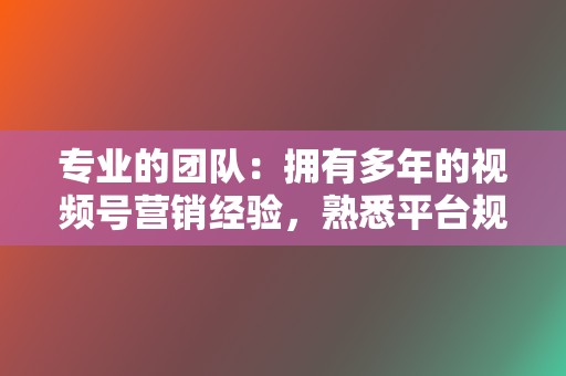 专业的团队：拥有多年的视频号营销经验，熟悉平台规则。  第2张