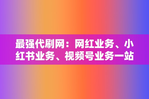 最强代刷网：网红业务、小红书业务、视频号业务一站式解决方案