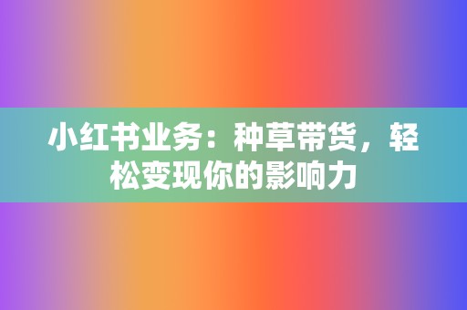 小红书业务：种草带货，轻松变现你的影响力