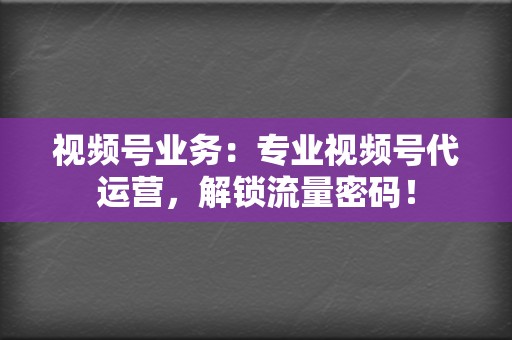 视频号业务：专业视频号代运营，解锁流量密码！