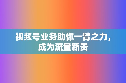 视频号业务助你一臂之力，成为流量新贵  第2张