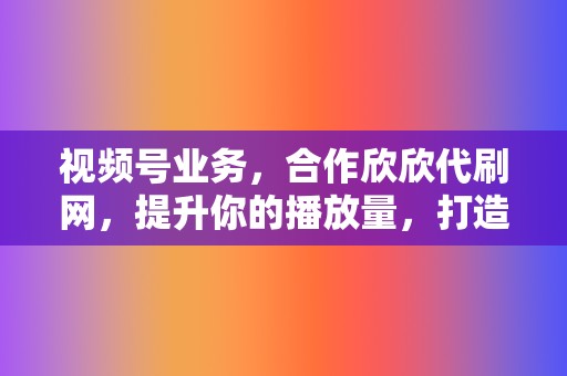 视频号业务，合作欣欣代刷网，提升你的播放量，打造流量新高度