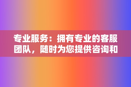 专业服务：拥有专业的客服团队，随时为您提供咨询和支持。  第2张