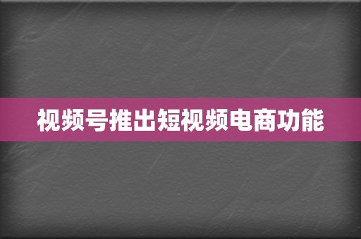 视频号推出短视频电商功能