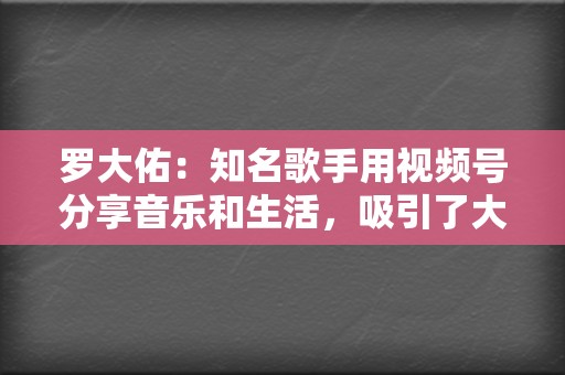 罗大佑：知名歌手用视频号分享音乐和生活，吸引了大量粉丝。