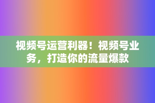 视频号运营利器！视频号业务，打造你的流量爆款