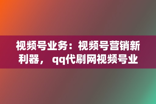 视频号业务：视频号营销新利器， qq代刷网视频号业务，快速提升粉丝数，打造你的视频号影响力