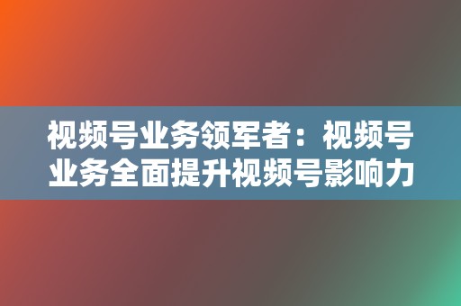 视频号业务领军者：视频号业务全面提升视频号影响力  第2张