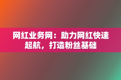 网红业务网：助力网红快速起航，打造粉丝基础