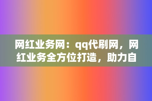 网红业务网：qq代刷网，网红业务全方位打造，助力自媒体成长