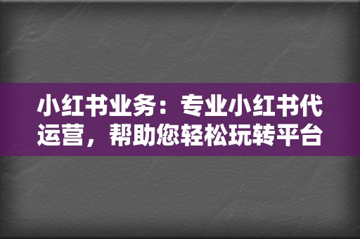 小红书业务：专业小红书代运营，帮助您轻松玩转平台