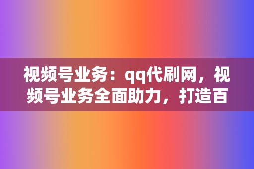 视频号业务：qq代刷网，视频号业务全面助力，打造百万大号不再是梦