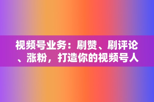 视频号业务：刷赞、刷评论、涨粉，打造你的视频号人设