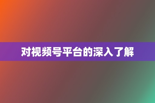 对视频号平台的深入了解