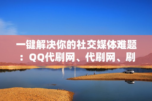 一键解决你的社交媒体难题：QQ代刷网、代刷网、刷赞网站