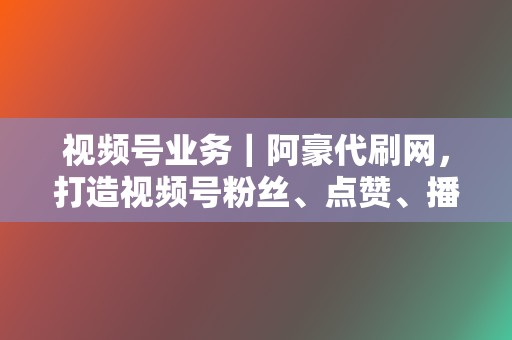 视频号业务｜阿豪代刷网，打造视频号粉丝、点赞、播放量等一站式刷量解决方案