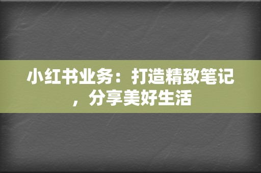 小红书业务：打造精致笔记，分享美好生活