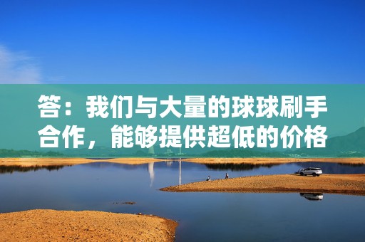 答：我们与大量的球球刷手合作，能够提供超低的价格，同时保证超高的品质。