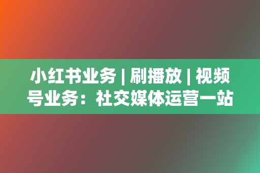 小红书业务 | 刷播放 | 视频号业务：社交媒体运营一站式解决方案