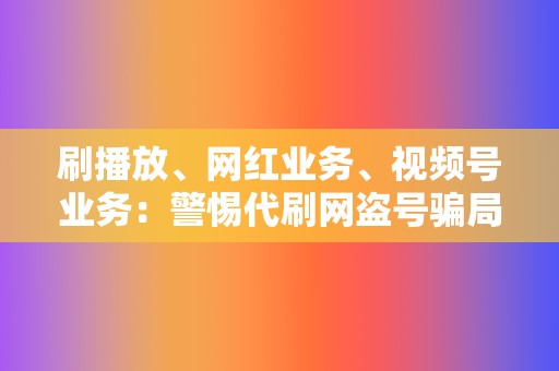 刷播放、网红业务、视频号业务：警惕代刷网盗号骗局