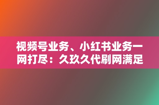 视频号业务、小红书业务一网打尽：久玖久代刷网满足您的全方位社交媒体传播需求