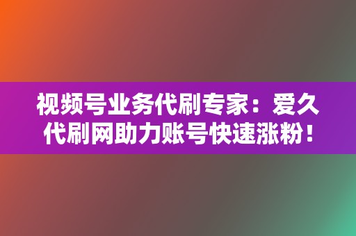 视频号业务代刷专家：爱久代刷网助力账号快速涨粉！