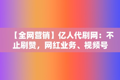 【全网营销】亿人代刷网：不止刷赞，网红业务、视频号业务一网打尽