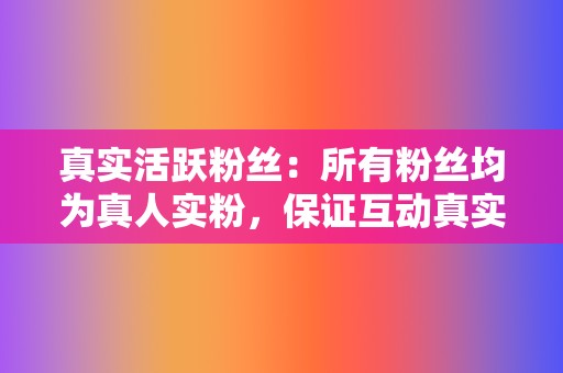 真实活跃粉丝：所有粉丝均为真人实粉，保证互动真实有效