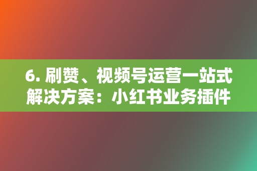 6. 刷赞、视频号运营一站式解决方案：小红书业务插件助你破圈吸粉