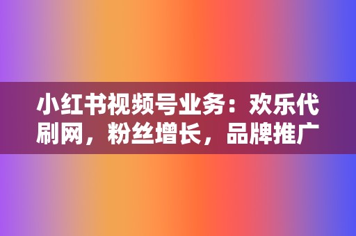 小红书视频号业务：欢乐代刷网，粉丝增长，品牌推广