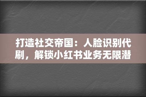 打造社交帝国：人脸识别代刷，解锁小红书业务无限潜力