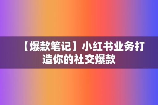 【爆款笔记】小红书业务打造你的社交爆款