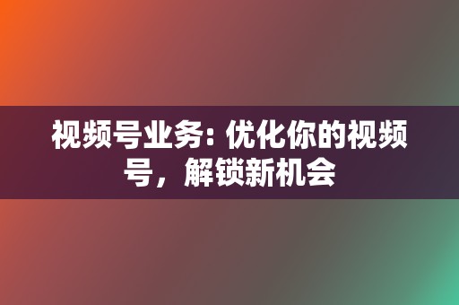 视频号业务: 优化你的视频号，解锁新机会