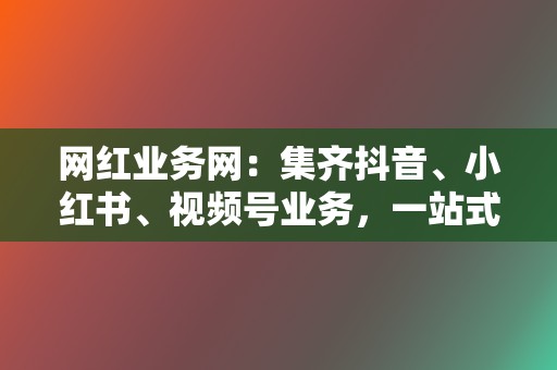 网红业务网：集齐抖音、小红书、视频号业务，一站式提升流量