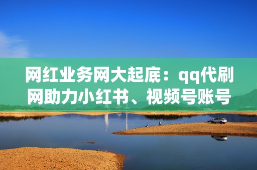 网红业务网大起底：qq代刷网助力小红书、视频号账号快速涨粉