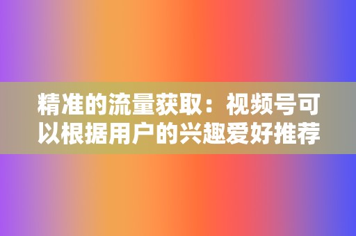 精准的流量获取：视频号可以根据用户的兴趣爱好推荐内容，企业可以精准地触达目标用户。