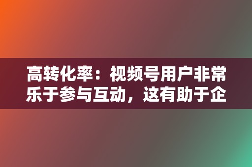 高转化率：视频号用户非常乐于参与互动，这有助于企业提升转化率。