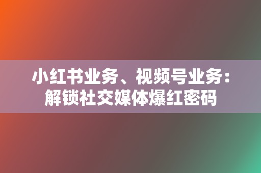 小红书业务、视频号业务：解锁社交媒体爆红密码