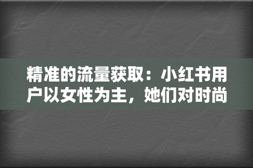 精准的流量获取：小红书用户以女性为主，她们对时尚、美妆、旅行等领域非常感兴趣，这与多くの企业的目标用户高度重合。