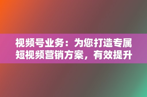 视频号业务：为您打造专属短视频营销方案，有效提升您的视频号影响力和互动性