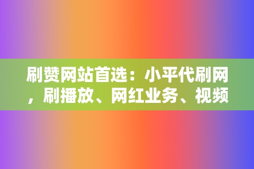 刷赞网站首选：小平代刷网，刷播放、网红业务、视频号业务应有尽有