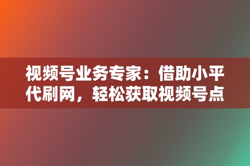 视频号业务专家：借助小平代刷网，轻松获取视频号点赞、评论、播放，扩大影响力