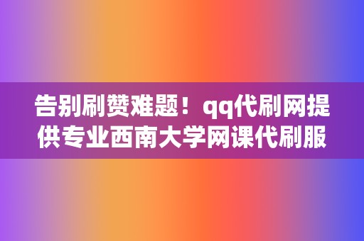 告别刷赞难题！qq代刷网提供专业西南大学网课代刷服务，让你的账号引爆人气！