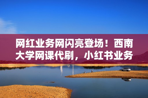 网红业务网闪亮登场！西南大学网课代刷，小红书业务、视频号业务一手掌握，助你打造爆款账号！